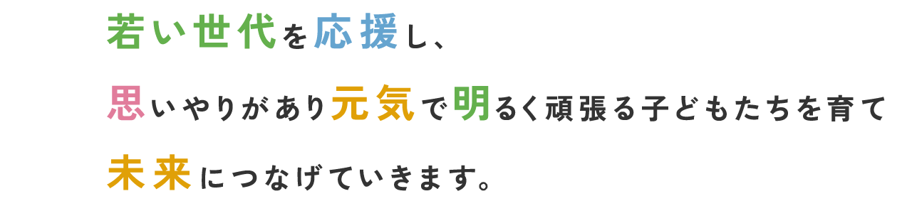 若い世代を応援し、思いやりがあり元気で明るく頑張る子どもたちを育て未来につなげていきます。